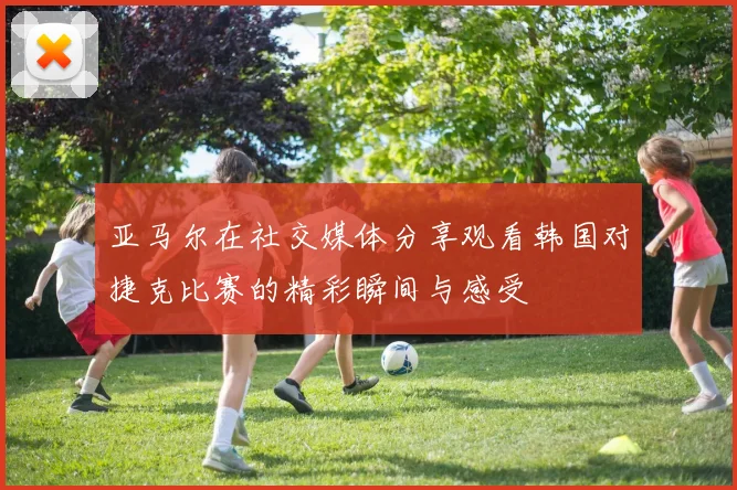 亚马尔在社交媒体分享观看韩国对捷克比赛的精彩瞬间与感受