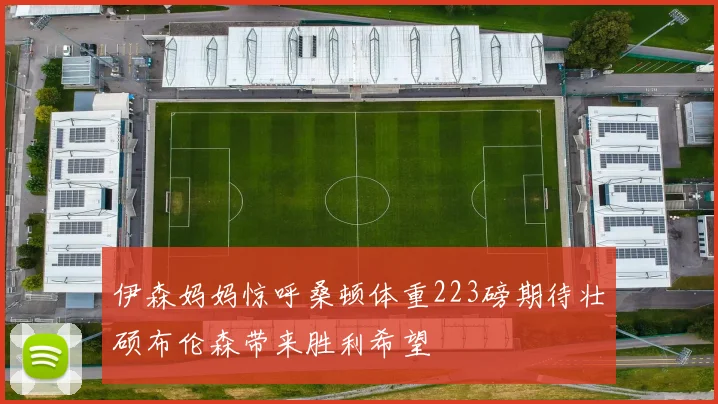 伊森妈妈惊呼桑顿体重223磅期待壮硕布伦森带来胜利希望