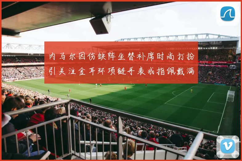 内马尔因伤缺阵坐替补席时尚打扮引关注金耳环项链手表戒指佩戴满身