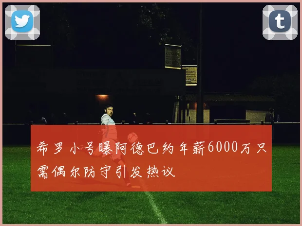 希罗小号曝阿德巴约年薪6000万只需偶尔防守引发热议