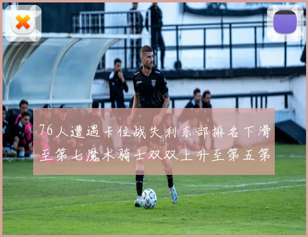 76人遭遇卡位战失利东部排名下滑至第七魔术骑士双双上升至第五第六位