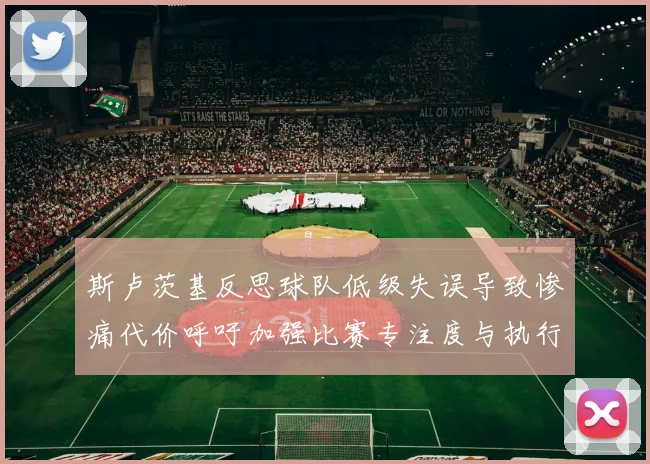 斯卢茨基反思球队低级失误导致惨痛代价呼吁加强比赛专注度与执行力