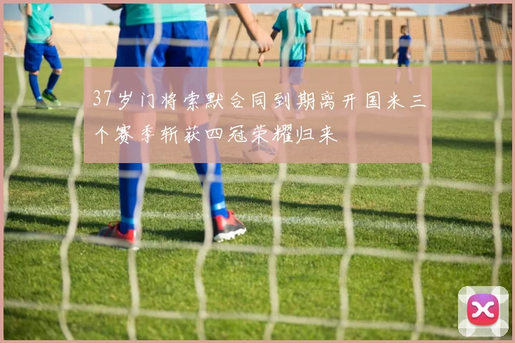 37岁门将索默合同到期离开国米三个赛季斩获四冠荣耀归来