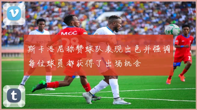 斯卡洛尼称赞球队表现出色并强调每位球员都获得了出场机会