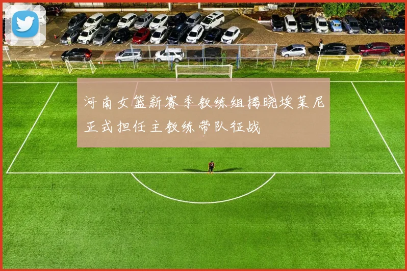 河南女篮新赛季教练组揭晓埃莱尼正式担任主教练带队征战