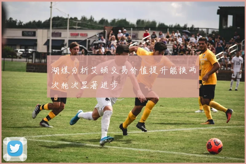 湖媒分析艾顿交易价值提升能换两次轮次显著进步