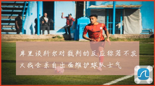 库里谈科尔对裁判的反应称若不发火我会亲自出面维护球队士气
