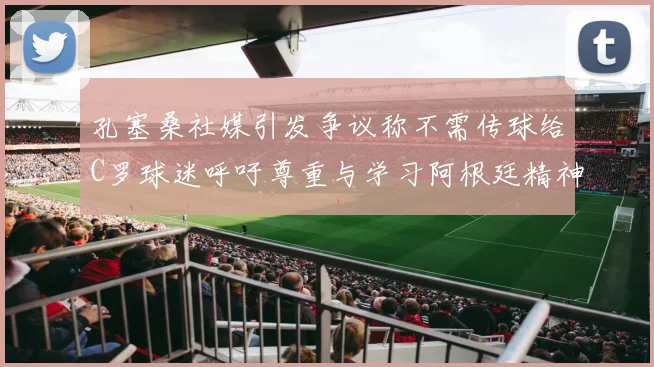 孔塞桑社媒引发争议称不需传球给C罗球迷呼吁尊重与学习阿根廷精神