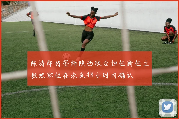 陈涛即将签约陕西联合担任新任主教练职位在未来48小时内确认