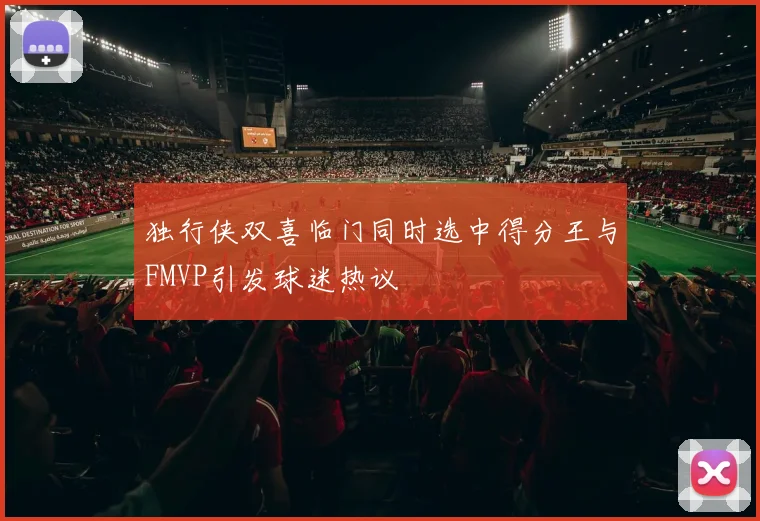独行侠双喜临门同时选中得分王与FMVP引发球迷热议