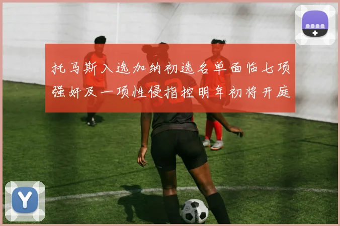 托马斯入选加纳初选名单面临七项强奸及一项性侵指控明年初将开庭审理