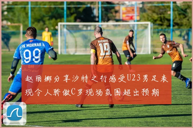 赵丽娜分享沙特之行感受U23男足表现令人骄傲C罗现场氛围超出预期