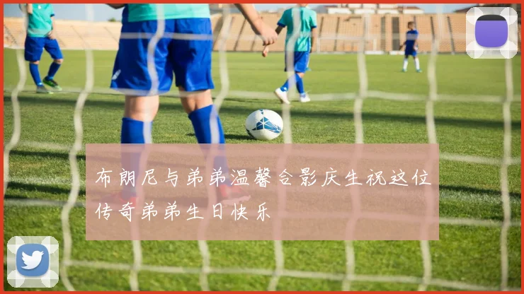 布朗尼与弟弟温馨合影庆生祝这位传奇弟弟生日快乐