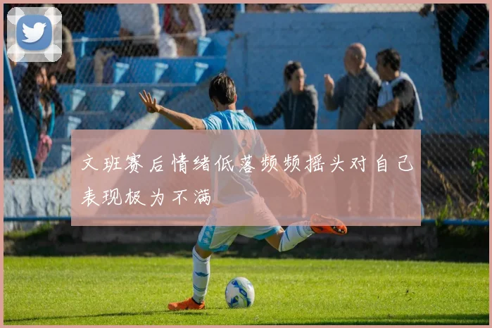 文班赛后情绪低落频频摇头对自己表现极为不满